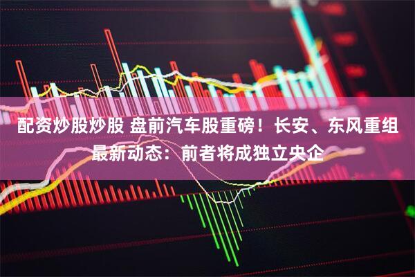配资炒股炒股 盘前汽车股重磅！长安、东风重组最新动态：前者将成独立央企
