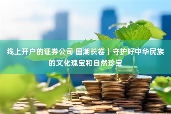 线上开户的证券公司 国潮长卷丨守护好中华民族的文化瑰宝和自然珍宝