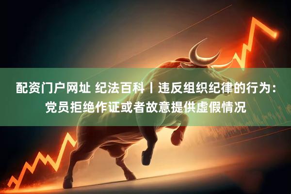 配资门户网址 纪法百科丨违反组织纪律的行为：党员拒绝作证或者故意提供虚假情况