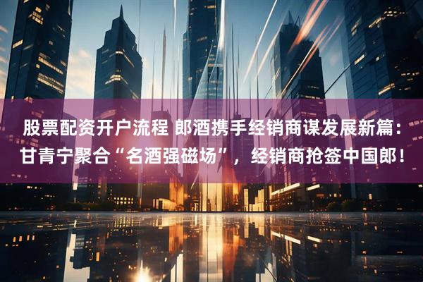 股票配资开户流程 郎酒携手经销商谋发展新篇：甘青宁聚合“名酒强磁场”，经销商抢签中国郎！