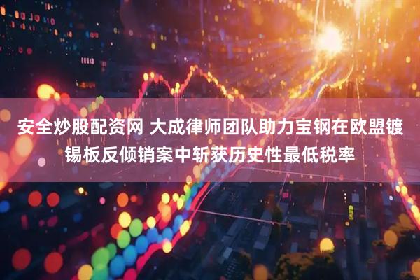 安全炒股配资网 大成律师团队助力宝钢在欧盟镀锡板反倾销案中斩获历史性最低税率