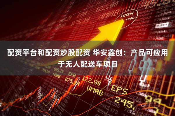 配资平台和配资炒股配资 华安鑫创：产品可应用于无人配送车项目