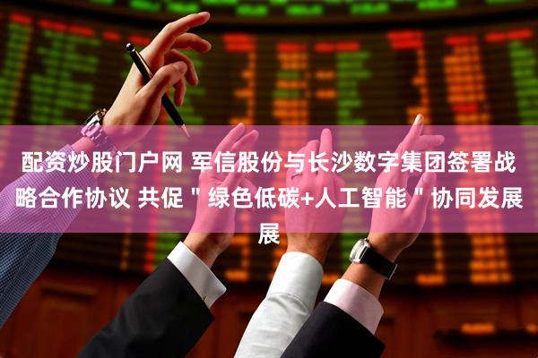 配资炒股门户网 军信股份与长沙数字集团签署战略合作协议 共促＂绿色低碳+人工智能＂协同发展