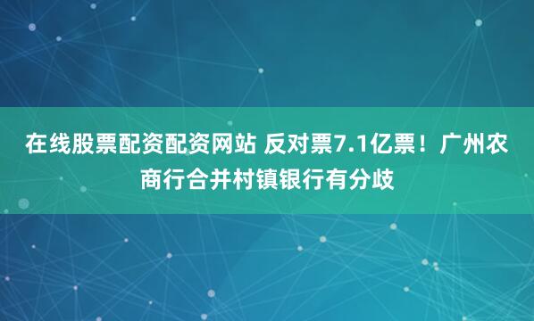 在线股票配资配资网站 反对票7.1亿票！广州农商行合并村镇银行有分歧