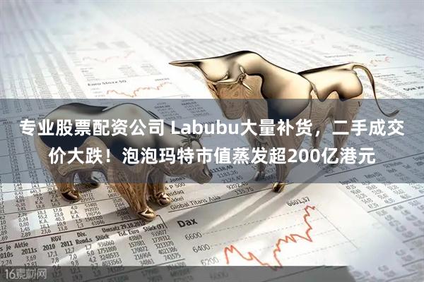 专业股票配资公司 Labubu大量补货，二手成交价大跌！泡泡玛特市值蒸发超200亿港元