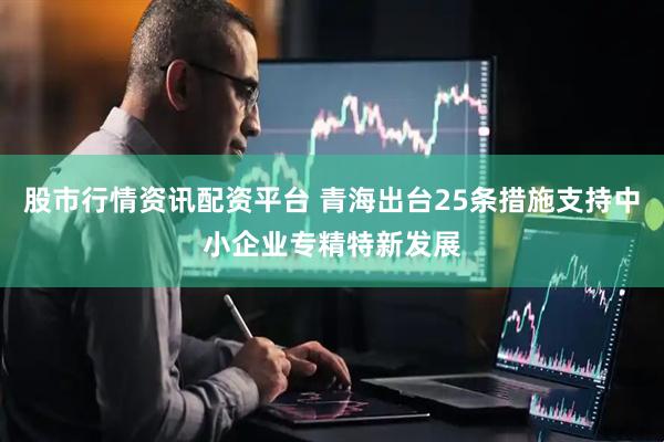 股市行情资讯配资平台 青海出台25条措施支持中小企业专精特新发展
