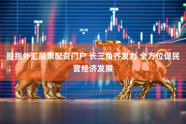 股指外汇股票配资门户 长三角齐发力 全方位促民营经济发展