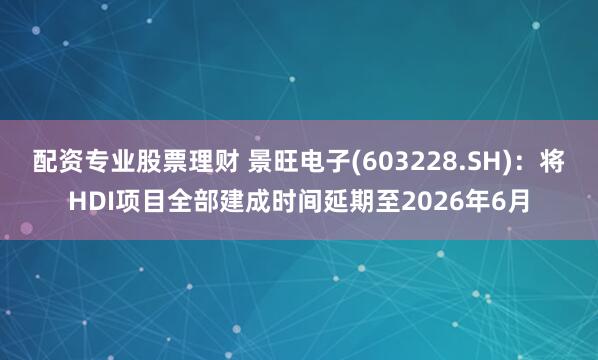 配资专业股票理财 景旺电子(603228.SH)：将HDI项目全部建成时间延期至2026年6月