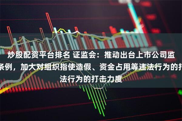 炒股配资平台排名 证监会：推动出台上市公司监督管理条例，加大对组织指使造假、资金占用等违法行为的打击力度