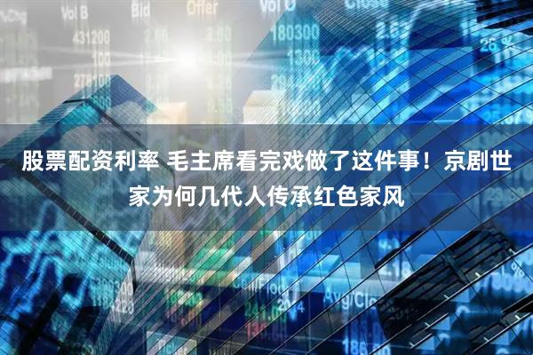 股票配资利率 毛主席看完戏做了这件事！京剧世家为何几代人传承红色家风
