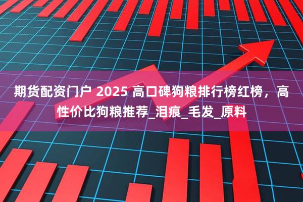 期货配资门户 2025 高口碑狗粮排行榜红榜，高性价比狗粮推荐_泪痕_毛发_原料