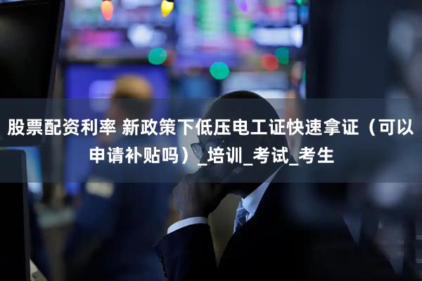 股票配资利率 新政策下低压电工证快速拿证（可以申请补贴吗）_培训_考试_考生