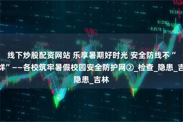 线下炒股配资网站 乐享暑期好时光 安全防线不“打烊”——各校筑牢暑假校园安全防护网②_检查_隐患_吉林
