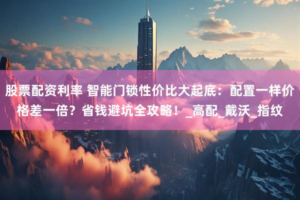 股票配资利率 智能门锁性价比大起底：配置一样价格差一倍？省钱避坑全攻略！_高配_戴沃_指纹