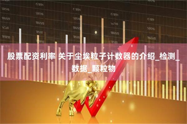 股票配资利率 关于尘埃粒子计数器的介绍_检测_数据_颗粒物