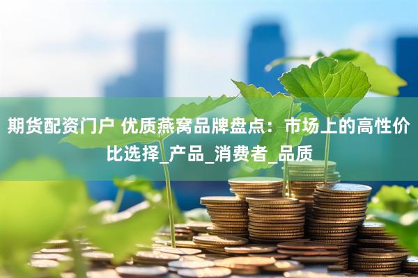 期货配资门户 优质燕窝品牌盘点：市场上的高性价比选择_产品_消费者_品质