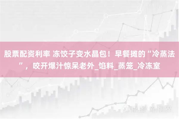 股票配资利率 冻饺子变水晶包！早餐摊的“冷蒸法”，咬开爆汁惊呆老外_馅料_蒸笼_冷冻室