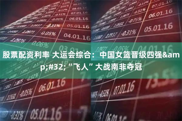 股票配资利率 大运会综合：中国女篮晋级四强&#32;“飞人”大战南非夺冠