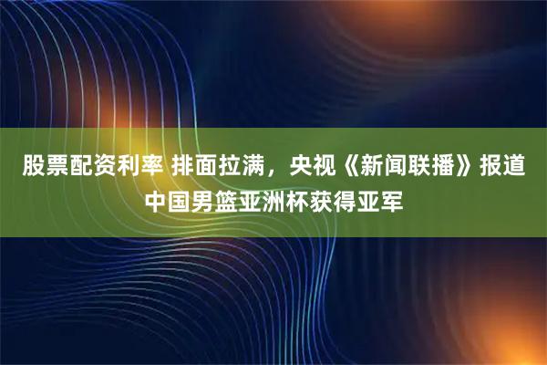 股票配资利率 排面拉满，央视《新闻联播》报道中国男篮亚洲杯获得亚军