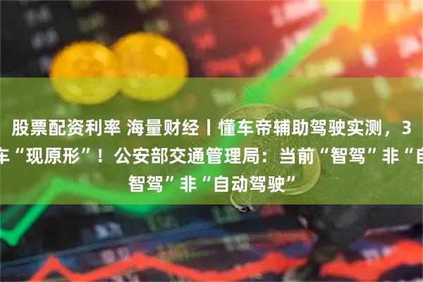 股票配资利率 海量财经丨懂车帝辅助驾驶实测，36款电动车“现原形”！公安部交通管理局：当前“智驾”非“自动驾驶”