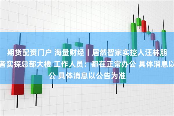 期货配资门户 海量财经丨居然智家实控人汪林朋去世？记者实探总部大楼 工作人员：都在正常办公 具体消息以公告为准