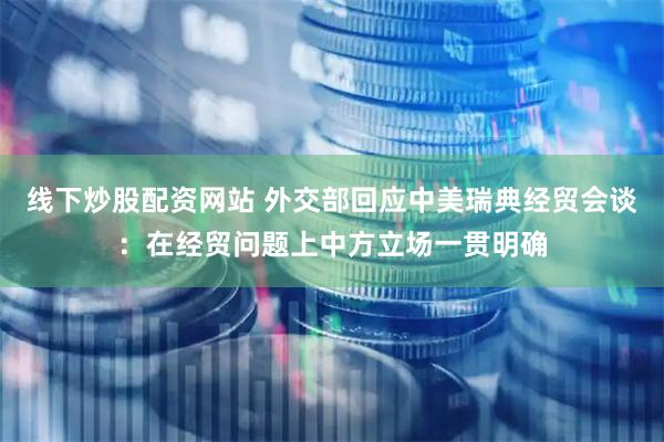 线下炒股配资网站 外交部回应中美瑞典经贸会谈：在经贸问题上中方立场一贯明确