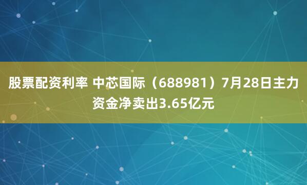 股票配资利率 中芯国际（688981）7月28日主力资金净卖出3.65亿元