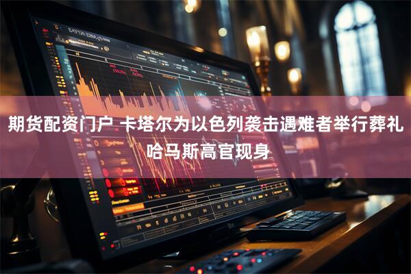 期货配资门户 卡塔尔为以色列袭击遇难者举行葬礼 哈马斯高官现身
