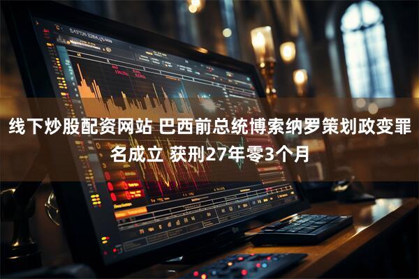 线下炒股配资网站 巴西前总统博索纳罗策划政变罪名成立 获刑27年零3个月