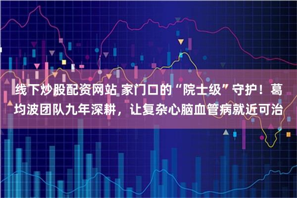 线下炒股配资网站 家门口的“院士级”守护！葛均波团队九年深耕，让复杂心脑血管病就近可治