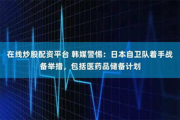 在线炒股配资平台 韩媒警惕：日本自卫队着手战备举措，包括医药品储备计划