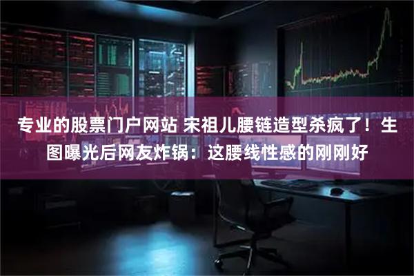 专业的股票门户网站 宋祖儿腰链造型杀疯了！生图曝光后网友炸锅：这腰线性感的刚刚好