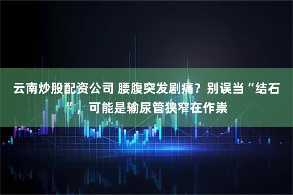 云南炒股配资公司 腰腹突发剧痛？别误当“结石”，可能是输尿管狭窄在作祟
