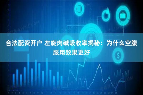 合法配资开户 左旋肉碱吸收率揭秘：为什么空腹服用效果更好