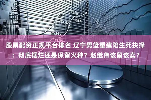 股票配资正规平台排名 辽宁男篮重建陷生死抉择：彻底摆烂还是保留火种？赵继伟该留该卖？