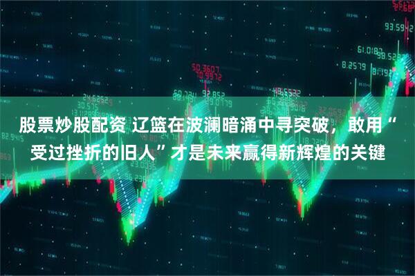 股票炒股配资 辽篮在波澜暗涌中寻突破，敢用“受过挫折的旧人”才是未来赢得新辉煌的关键
