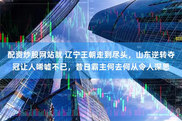 配资炒股网站就 辽宁王朝走到尽头，山东逆转夺冠让人唏嘘不已，昔日霸主何去何从令人深思