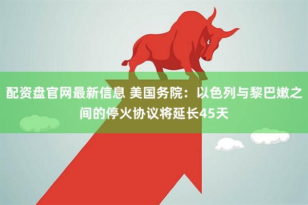 配资盘官网最新信息 美国务院：以色列与黎巴嫩之间的停火协议将延长45天
