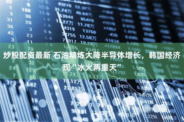 炒股配资最新 石油精炼大降半导体增长,韩国经济现“冰火两重天”
