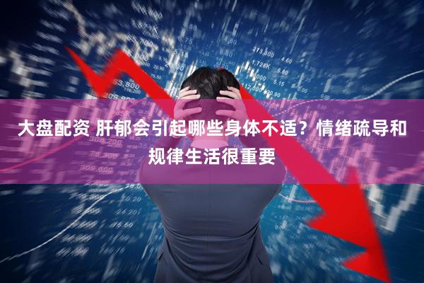 大盘配资 肝郁会引起哪些身体不适？情绪疏导和规律生活很重要