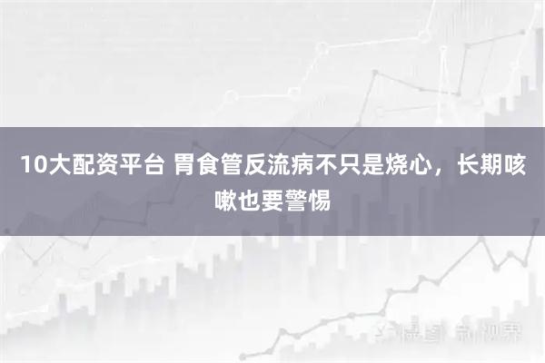 10大配资平台 胃食管反流病不只是烧心，长期咳嗽也要警惕