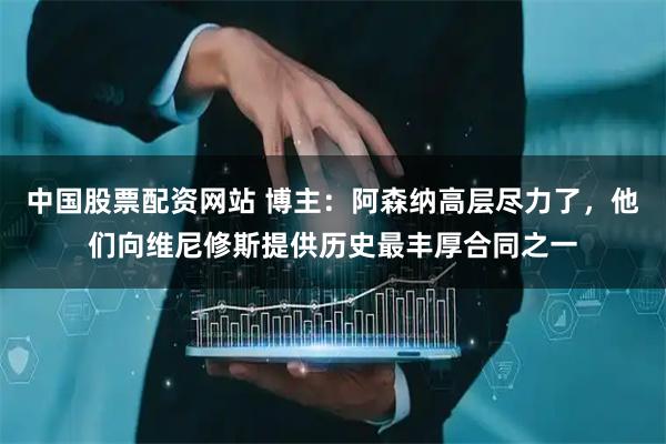 中国股票配资网站 博主:阿森纳高层尽力了,他们向维尼修斯提供历史最丰厚合同之一