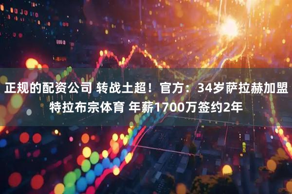 正规的配资公司 转战土超！官方：34岁萨拉赫加盟特拉布宗体育 年薪1700万签约2年